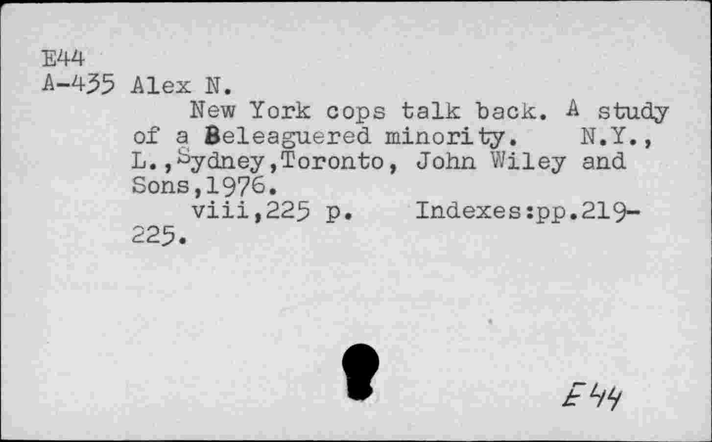 ﻿E44
A-4J5 Alex N.
New York cops talk back. A study of a Beleaguered minority. N.Y., L.»Sydney,Toronto, John Wiley and Sons,1976.
viii,225 p.	Indexes:pp.219-
225.
